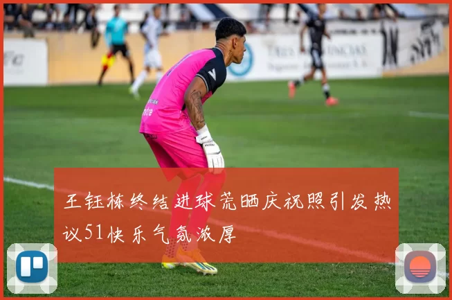 王钰栋终结进球荒晒庆祝照引发热议51快乐气氛浓厚