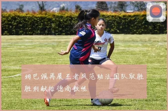 姆巴佩再展王者风范助法国队取胜胜利献给德尚教练