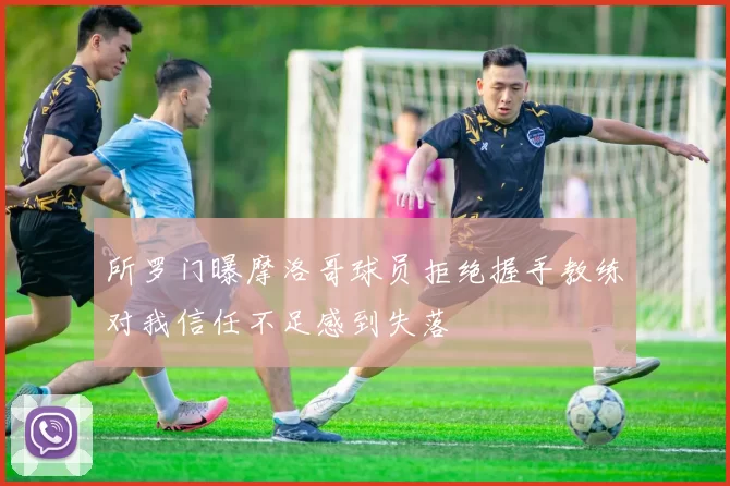 所罗门曝摩洛哥球员拒绝握手教练对我信任不足感到失落