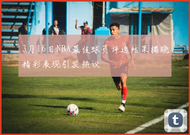 3月16日NBA最佳球员评选结果揭晓精彩表现引发热议