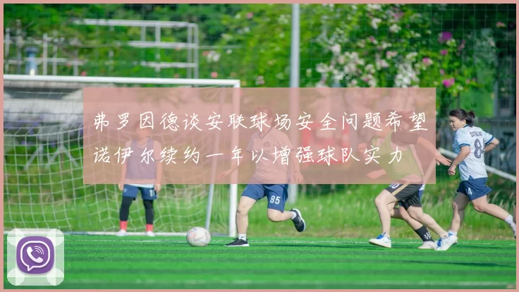 弗罗因德谈安联球场安全问题希望诺伊尔续约一年以增强球队实力