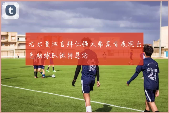 尤尔曼坦言拜仁强大弗莱肯表现出色助球队保持悬念