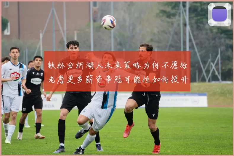 铁林分析湖人未来策略为何不愿给老詹更多薪资争冠可能性如何提升
