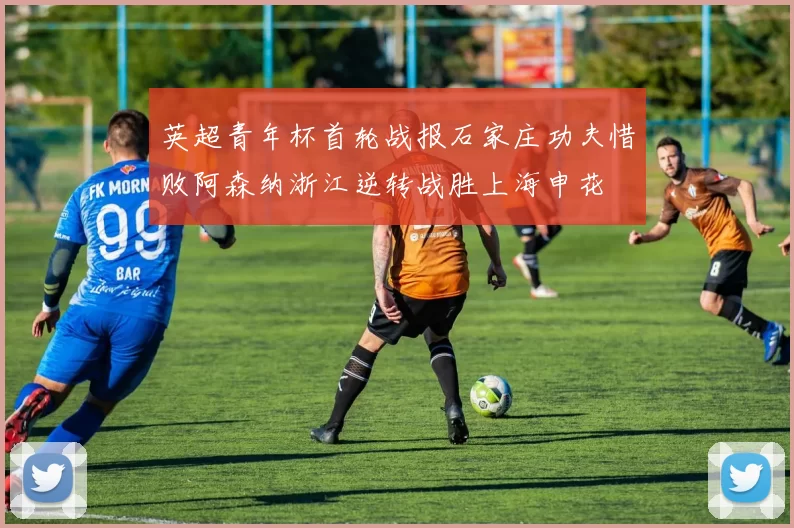 英超青年杯首轮战报石家庄功夫惜败阿森纳浙江逆转战胜上海申花