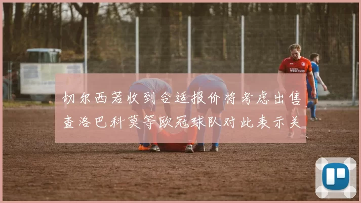 切尔西若收到合适报价将考虑出售查洛巴科莫等欧冠球队对此表示关注