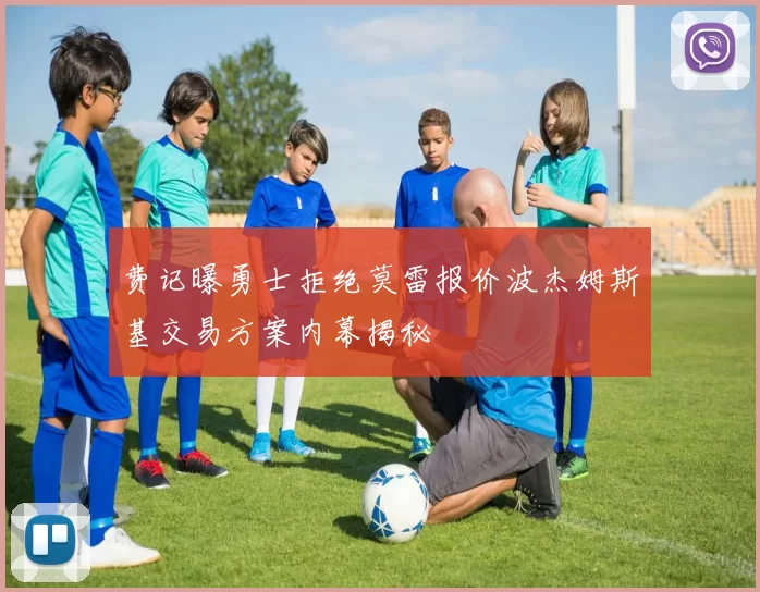 费记曝勇士拒绝莫雷报价波杰姆斯基交易方案内幕揭秘