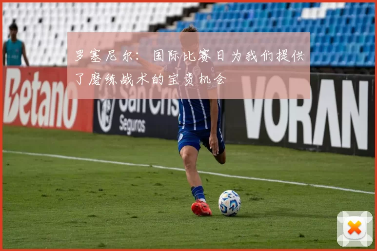 罗塞尼尔：国际比赛日为我们提供了磨练战术的宝贵机会
