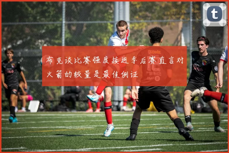 布克谈比赛强度接近季后赛直言对火箭的较量是最佳例证