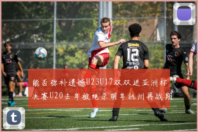 能否弥补遗憾U23U17双双进亚洲杯决赛U20去年被绝杀明年杭州再战期待辉煌
