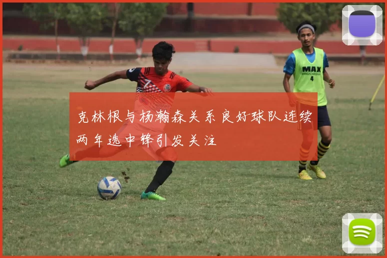 克林根与杨瀚森关系良好球队连续两年选中锋引发关注