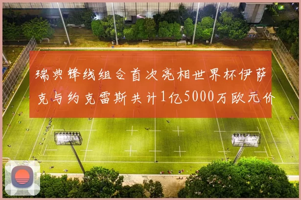 瑞典锋线组合首次亮相世界杯伊萨克与约克雷斯共计1亿5000万欧元价值