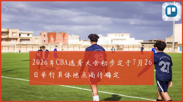 2026年CBA选秀大会初步定于7月26日举行具体地点尚待确定