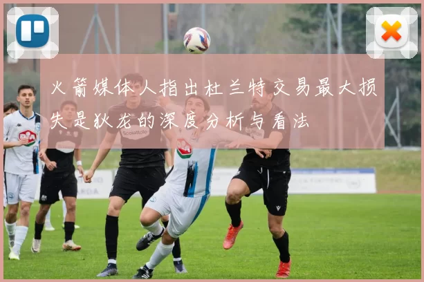 火箭媒体人指出杜兰特交易最大损失是狄龙的深度分析与看法