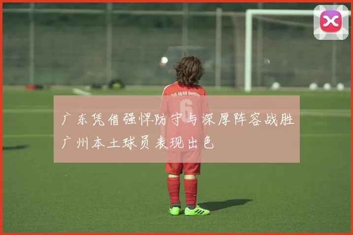 广东凭借强悍防守与深厚阵容战胜广州本土球员表现出色