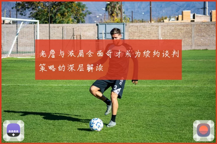 老詹与浓眉会面奇才或为续约谈判策略的深层解读