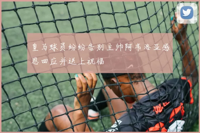皇马球员纷纷告别主帅阿韦洛亚感恩回应并送上祝福