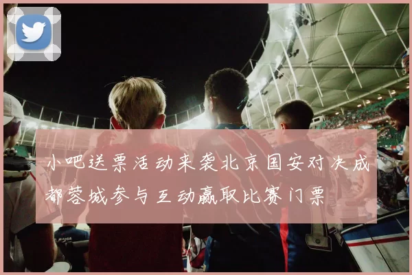 小吧送票活动来袭北京国安对决成都蓉城参与互动赢取比赛门票