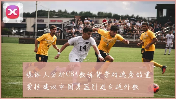 媒体人分析CBA教练背景对选秀的重要性建议中国男篮引进合适外教